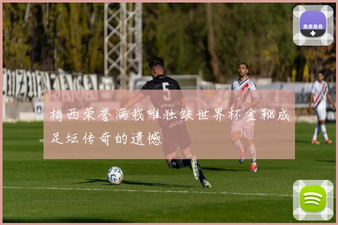 梅西荣誉满载唯独缺世界杯金靴成足坛传奇的遗憾