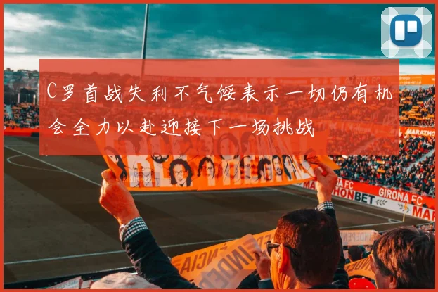 C罗首战失利不气馁表示一切仍有机会全力以赴迎接下一场挑战