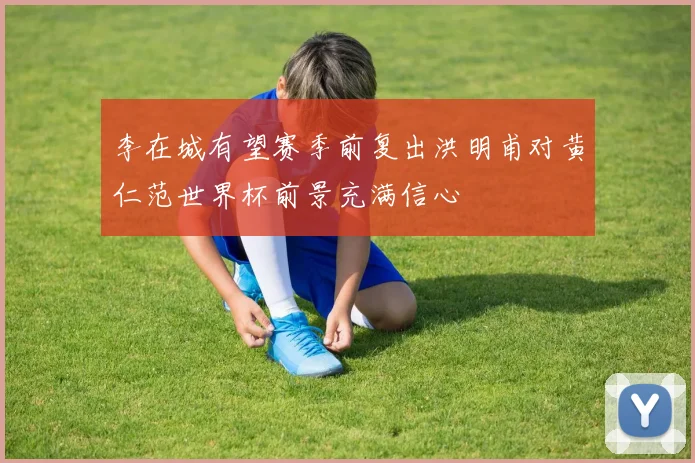 李在城有望赛季前复出洪明甫对黄仁范世界杯前景充满信心