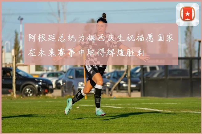 阿根廷总统为梅西庆生祝福愿国家在未来赛事中取得辉煌胜利