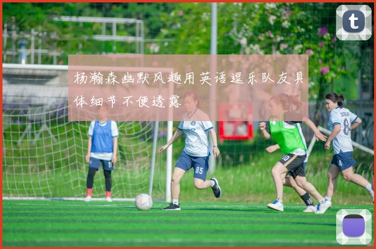 杨瀚森幽默风趣用英语逗乐队友具体细节不便透露