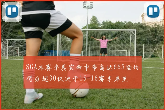 SGA本赛季真实命中率高达665场均得分超30仅次于15-16赛季库里