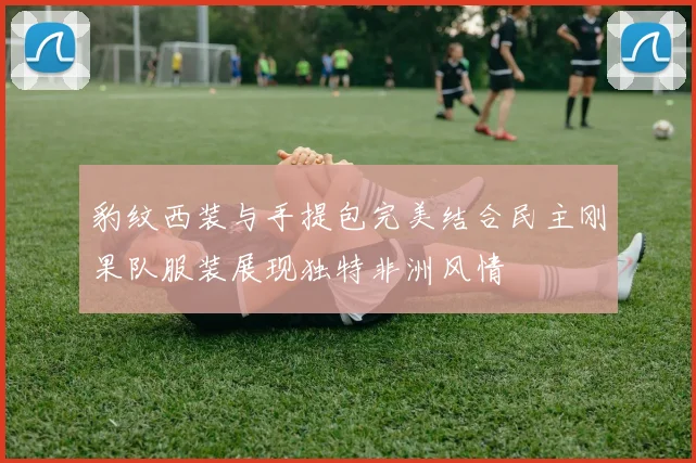 豹纹西装与手提包完美结合民主刚果队服装展现独特非洲风情