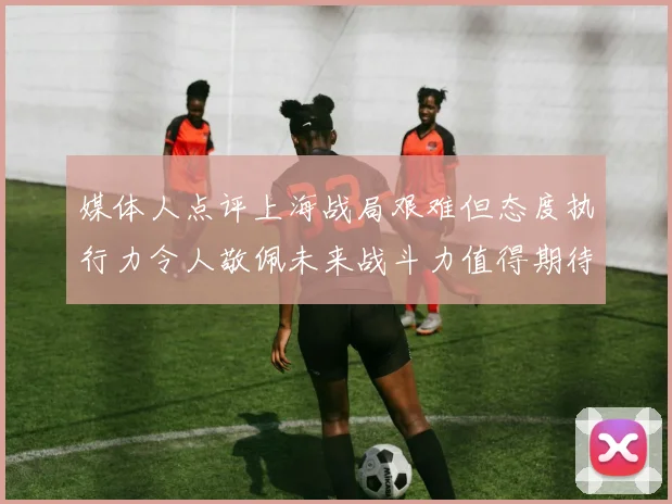 媒体人点评上海战局艰难但态度执行力令人敬佩未来战斗力值得期待