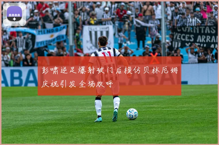 彭啸逆足爆射破门后模仿贝林厄姆庆祝引发全场欢呼