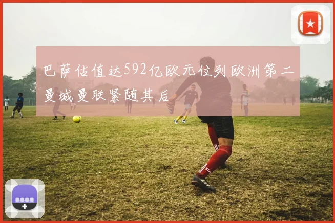 巴萨估值达592亿欧元位列欧洲第二曼城曼联紧随其后