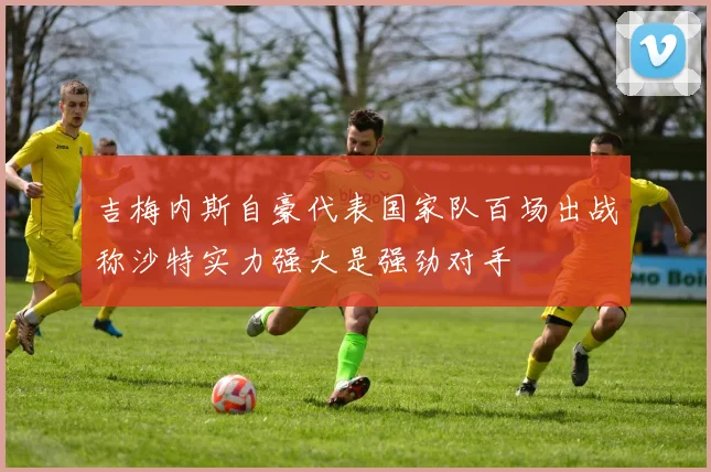 吉梅内斯自豪代表国家队百场出战称沙特实力强大是强劲对手