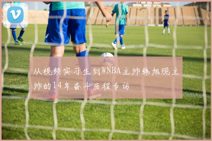 从视频实习生到WNBA主帅韩旭现主帅的14年奋斗历程专访