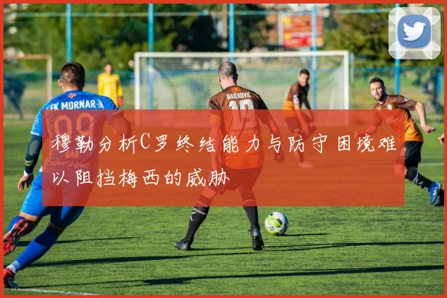 穆勒分析C罗终结能力与防守困境难以阻挡梅西的威胁