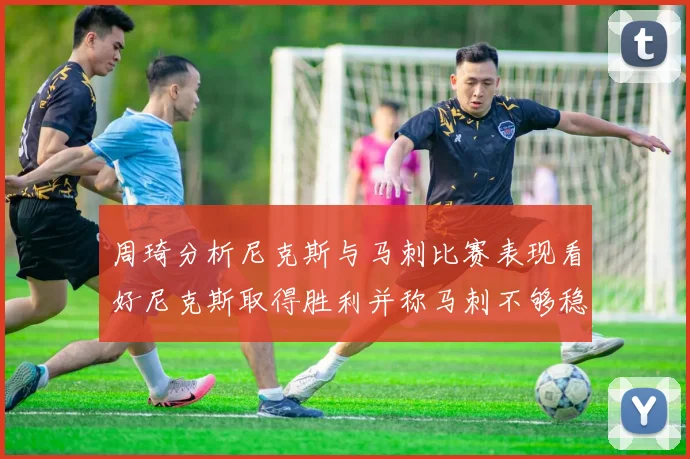 周琦分析尼克斯与马刺比赛表现看好尼克斯取得胜利并称马刺不够稳定