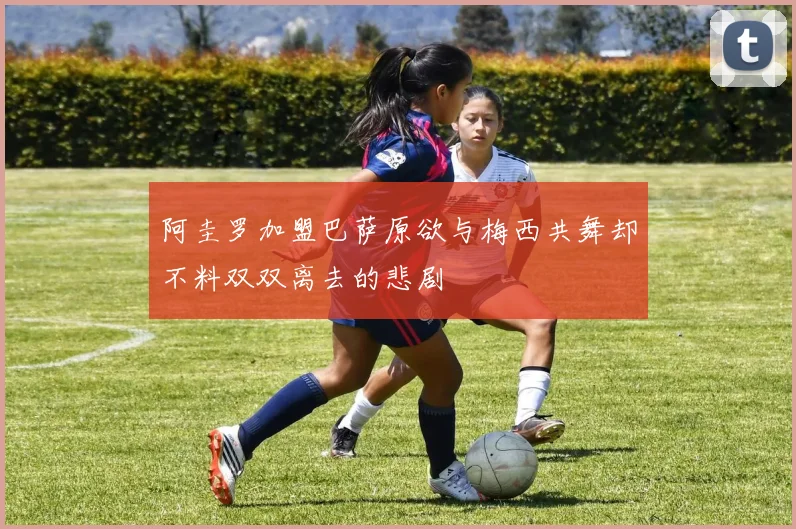 阿圭罗加盟巴萨原欲与梅西共舞却不料双双离去的悲剧