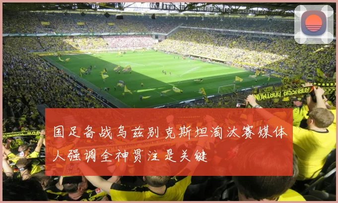 国足备战乌兹别克斯坦淘汰赛媒体人强调全神贯注是关键