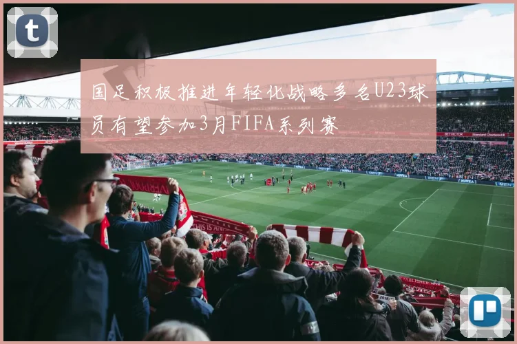 国足积极推进年轻化战略多名U23球员有望参加3月FIFA系列赛