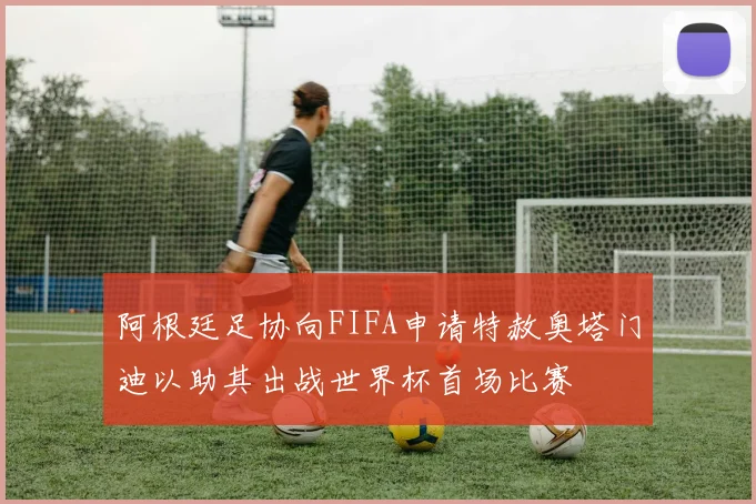 阿根廷足协向FIFA申请特赦奥塔门迪以助其出战世界杯首场比赛