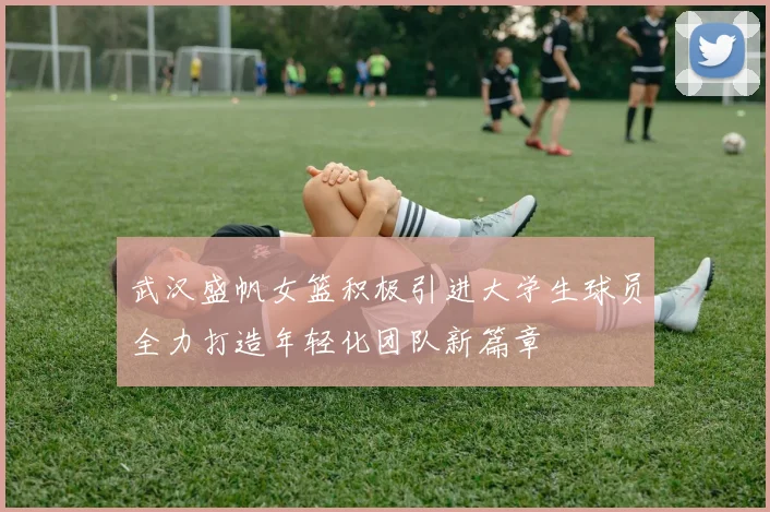 武汉盛帆女篮积极引进大学生球员全力打造年轻化团队新篇章