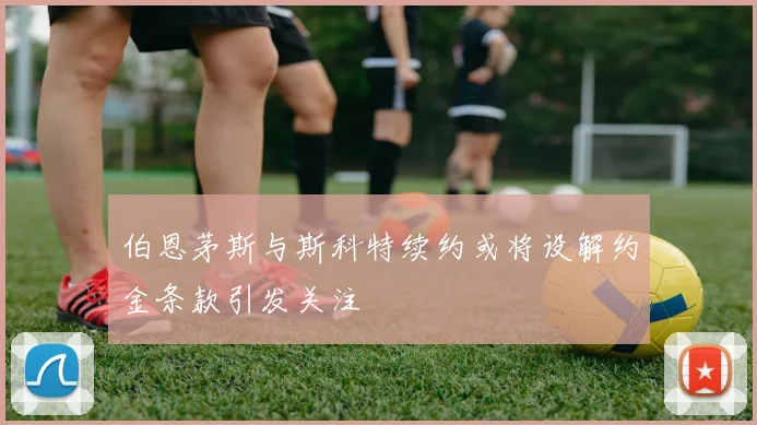 伯恩茅斯与斯科特续约或将设解约金条款引发关注