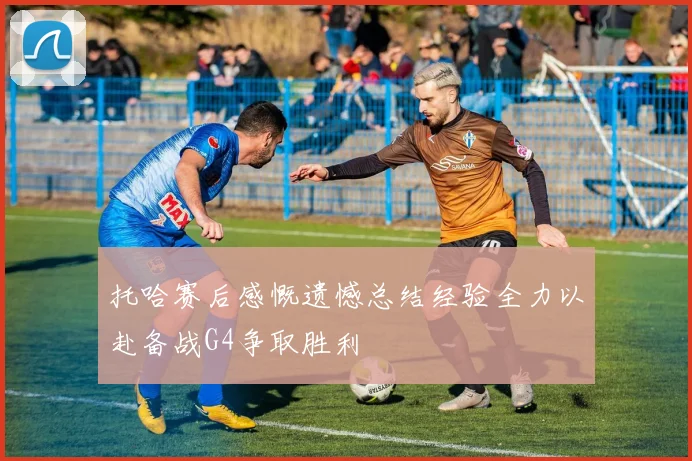 托哈赛后感慨遗憾总结经验全力以赴备战G4争取胜利