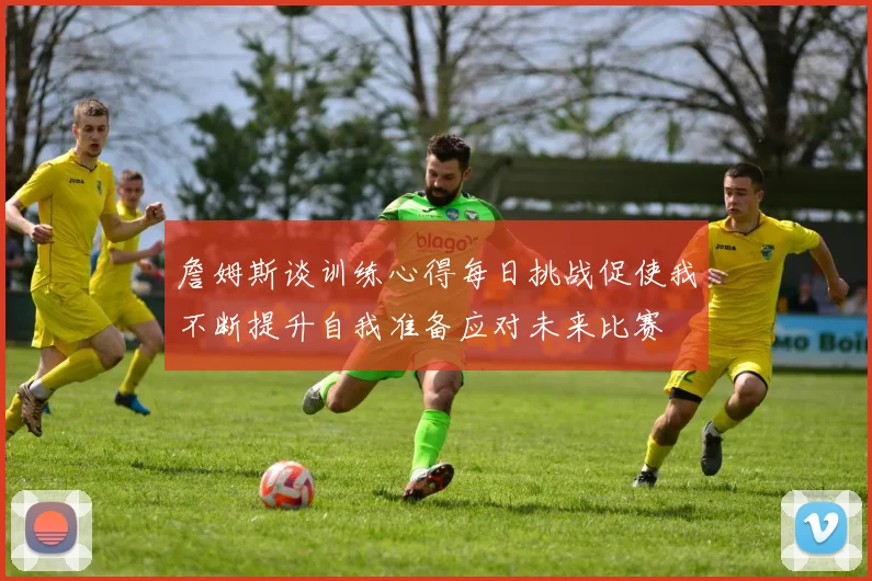詹姆斯谈训练心得每日挑战促使我不断提升自我准备应对未来比赛