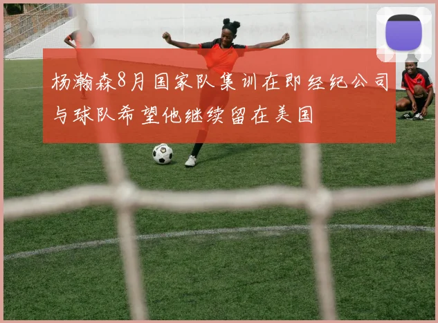 杨瀚森8月国家队集训在即经纪公司与球队希望他继续留在美国