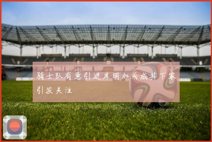 骑士队有意引进库明加或成其下家引发关注