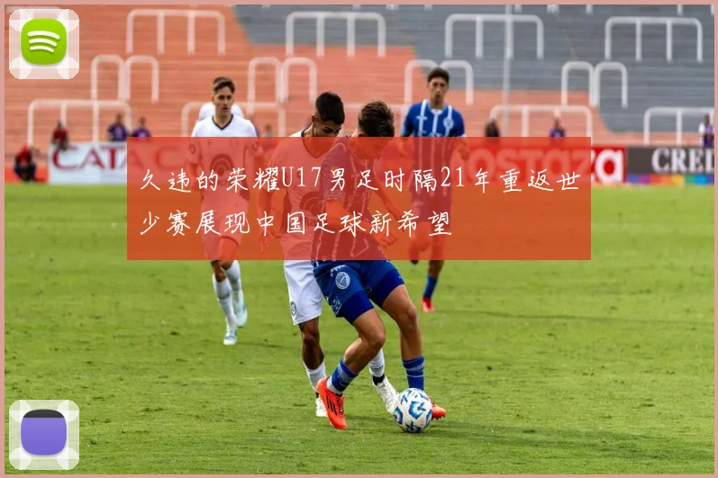 久违的荣耀U17男足时隔21年重返世少赛展现中国足球新希望