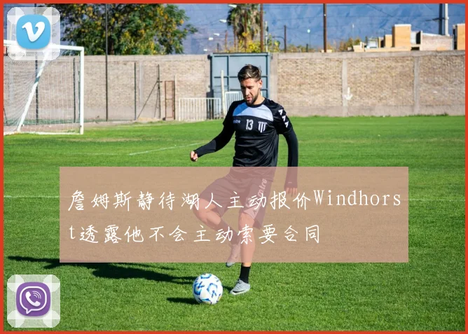 詹姆斯静待湖人主动报价Windhorst透露他不会主动索要合同