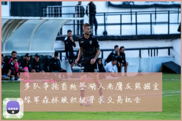 多队争抢首轮签湖人老鹰灰熊掘金绿军森林狼积极寻求交易机会
