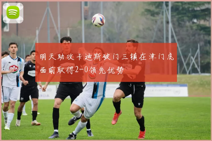 明天助攻卡迪斯破门三镇在津门虎面前取得2-0领先优势